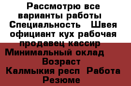 Рассмотрю все варианты работы › Специальность ­ Швея,официант,кух.рабочая,продавец-кассир › Минимальный оклад ­ 10 000 › Возраст ­ 31 - Калмыкия респ. Работа » Резюме   